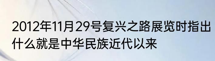 2012年11月29号复兴之路展览时指出什么就是中华民族近代以来