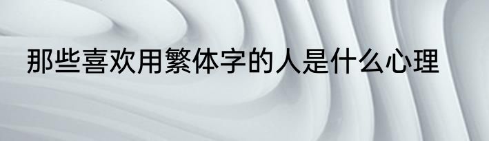 那些喜欢用繁体字的人是什么心理