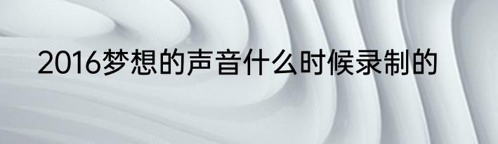 2016梦想的声音什么时候录制的