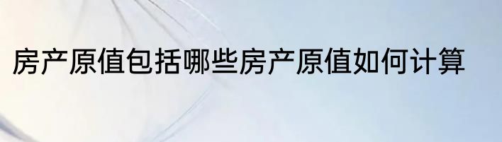 房产原值包括哪些房产原值如何计算