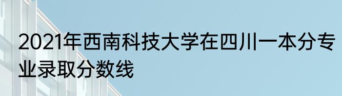 2021年西南科技大学在四川一本分专业录取分数线