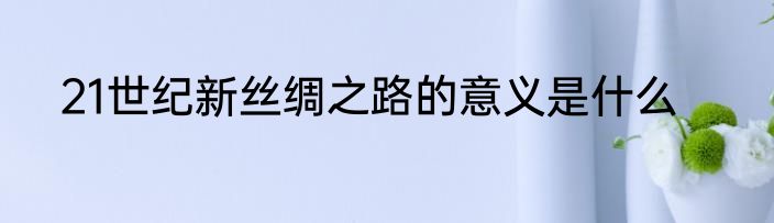 21世纪新丝绸之路的意义是什么
