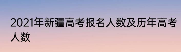 2021年新疆高考报名人数及历年高考人数