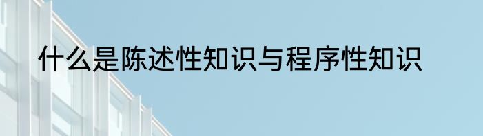什么是陈述性知识与程序性知识