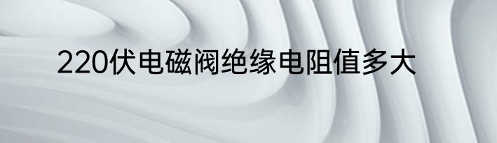 220伏电磁阀绝缘电阻值多大