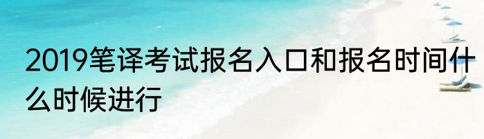 2019笔译考试报名入口和报名时间什么时候进行