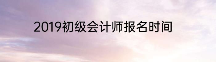2019初级会计师报名时间