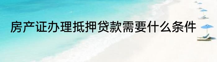 房产证办理抵押贷款需要什么条件