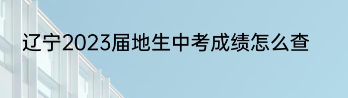 辽宁2023届地生中考成绩怎么查