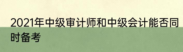 2021年中级审计师和中级会计能否同时备考