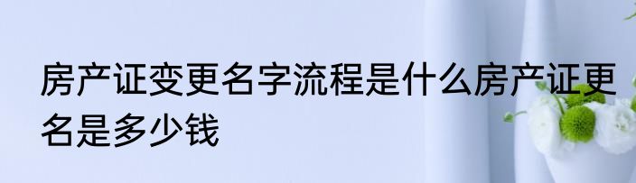房产证变更名字流程是什么房产证更名是多少钱