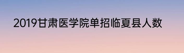 2019甘肃医学院单招临夏县人数
