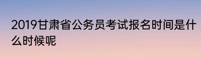 2019甘肃省公务员考试报名时间是什么时候呢