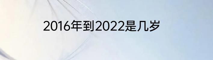 2016年到2022是几岁