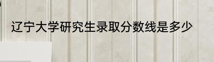 辽宁大学研究生录取分数线是多少