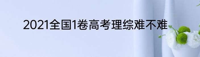 2021全国1卷高考理综难不难