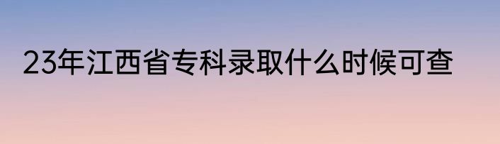 23年江西省专科录取什么时候可查