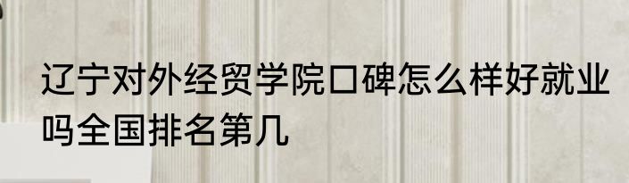 辽宁对外经贸学院口碑怎么样好就业吗全国排名第几