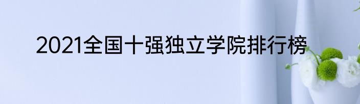 2021全国十强独立学院排行榜