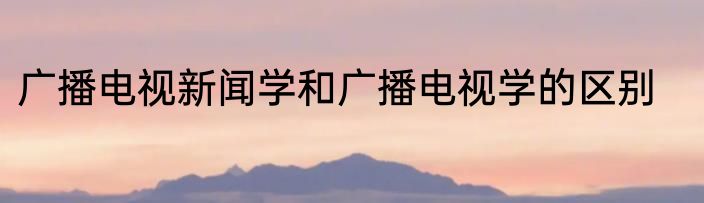广播电视新闻学和广播电视学的区别