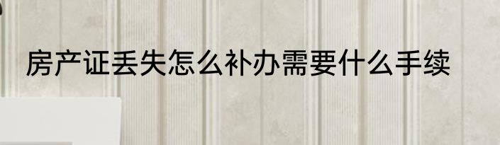 房产证丢失怎么补办需要什么手续