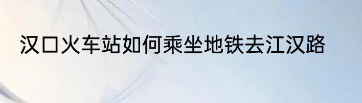 汉口火车站如何乘坐地铁去江汉路
