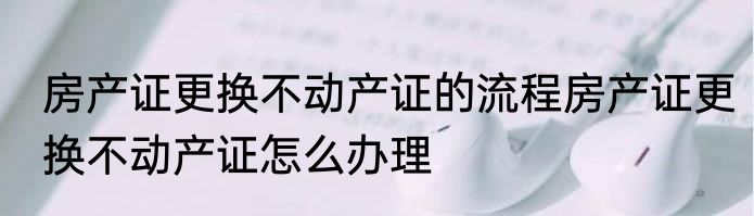 房产证更换不动产证的流程房产证更换不动产证怎么办理