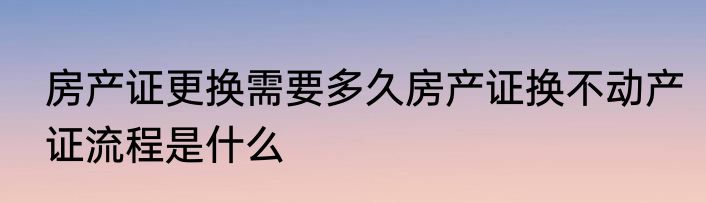 房产证更换需要多久房产证换不动产证流程是什么