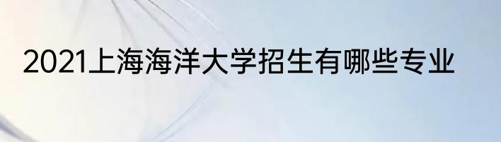 2021上海海洋大学招生有哪些专业