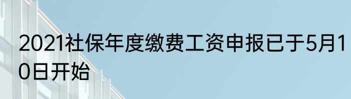 2021社保年度缴费工资申报已于5月10日开始