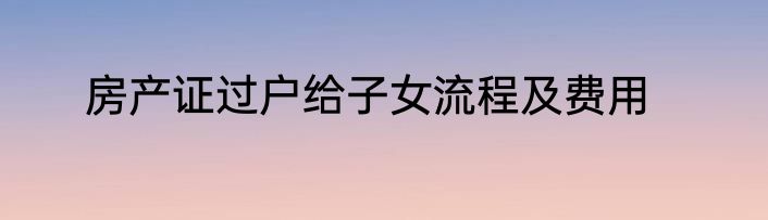 房产证过户给子女流程及费用