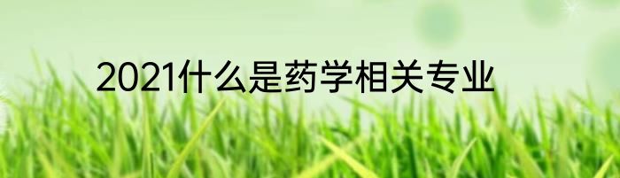 2021什么是药学相关专业