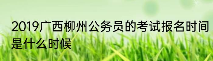 2019广西柳州公务员的考试报名时间是什么时候