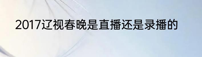 2017辽视春晚是直播还是录播的