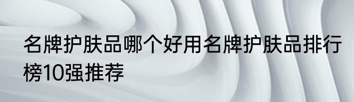 名牌护肤品哪个好用名牌护肤品排行榜10强推荐