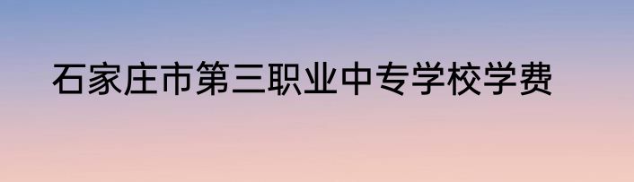 石家庄市第三职业中专学校学费