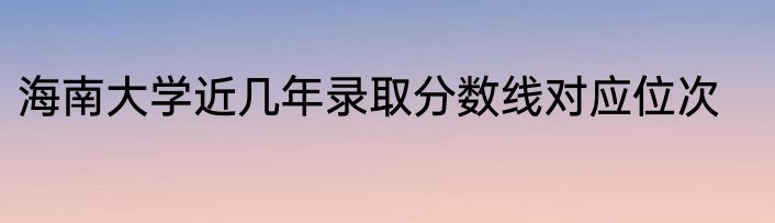 海南大学近几年录取分数线对应位次