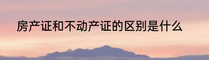 房产证和不动产证的区别是什么