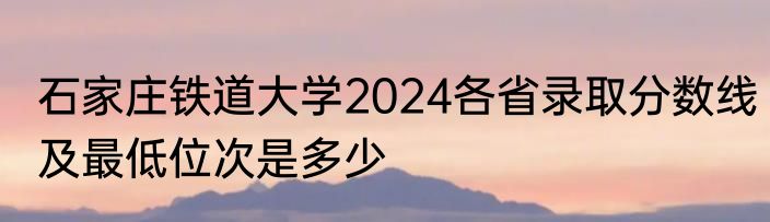 石家庄铁道大学2024各省录取分数线及最低位次是多少
