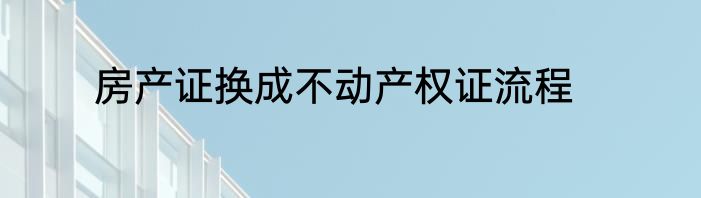 房产证换成不动产权证流程