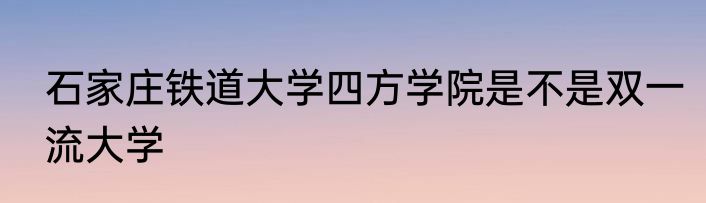 石家庄铁道大学四方学院是不是双一流大学