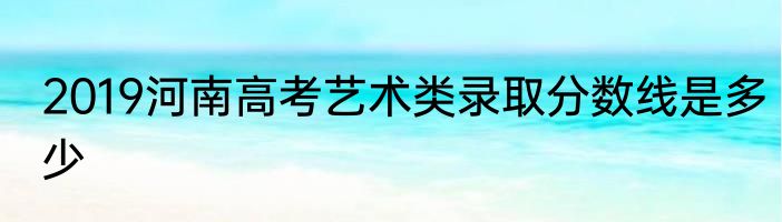 2019河南高考艺术类录取分数线是多少