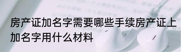 房产证加名字需要哪些手续房产证上加名字用什么材料
