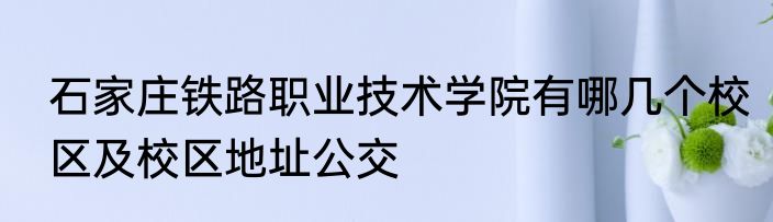 石家庄铁路职业技术学院有哪几个校区及校区地址公交