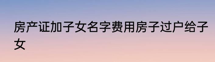 房产证加子女名字费用房子过户给子女