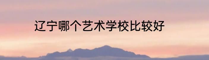 辽宁哪个艺术学校比较好