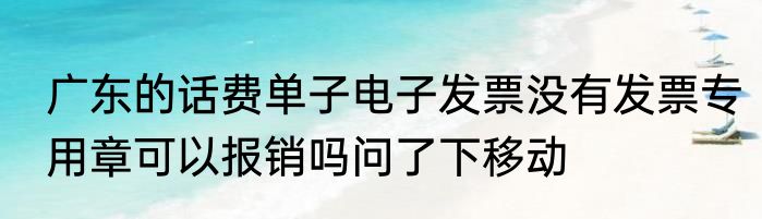 广东的话费单子电子发票没有发票专用章可以报销吗问了下移动
