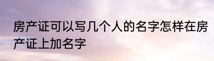 房产证可以写几个人的名字怎样在房产证上加名字
