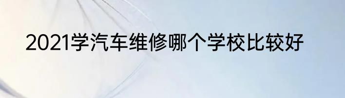2021学汽车维修哪个学校比较好