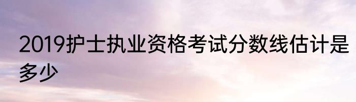 2019护士执业资格考试分数线估计是多少